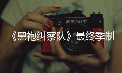 袍纠片人历黑业生涯最察队完成最终季制作 制职佳经