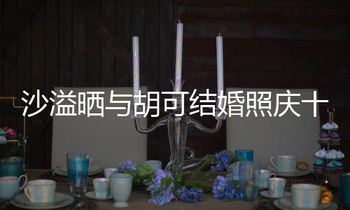 两人脸上福的胡可洋溢微笑照庆着幸年 结婚沙溢晒与十周